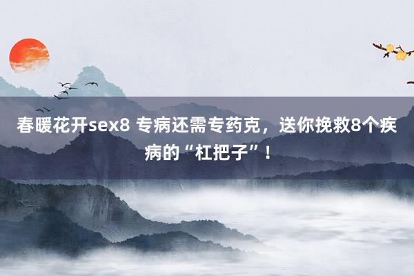 春暖花开sex8 专病还需专药克，送你挽救8个疾病的“杠把子”！