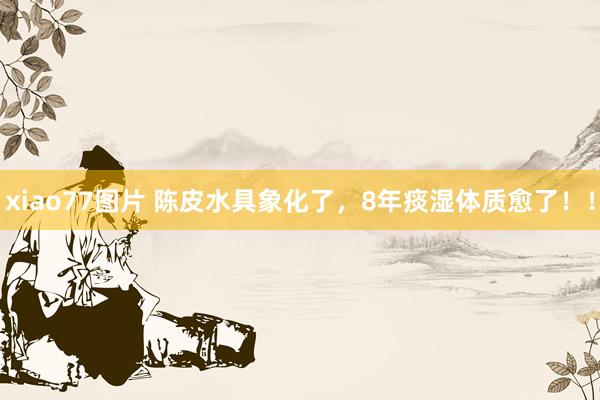 xiao77图片 陈皮水具象化了,8年痰湿体质愈了!!