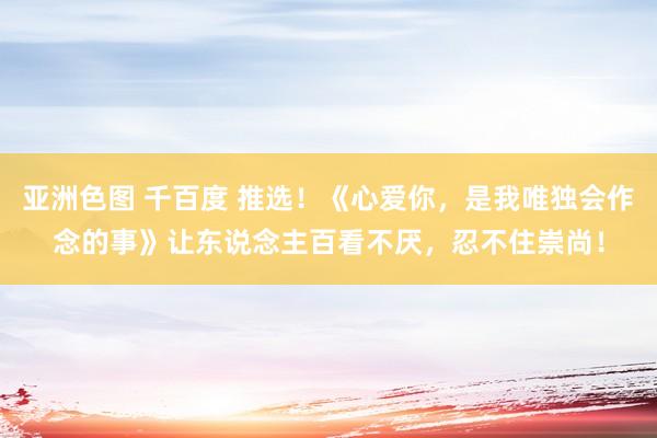 亚洲色图 千百度 推选！《心爱你，是我唯独会作念的事》让东说念主百看不厌，忍不住崇尚！