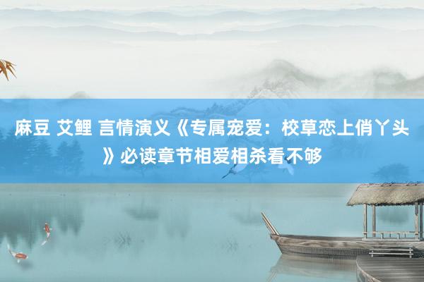 麻豆 艾鲤 言情演义《专属宠爱：校草恋上俏丫头》必读章节相爱相杀看不够