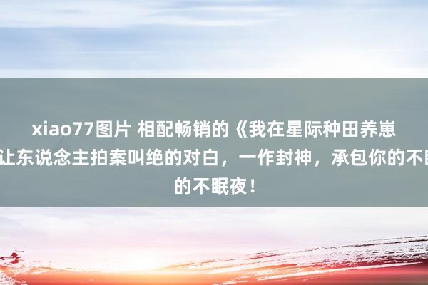 xiao77图片 相配畅销的《我在星际种田养崽》，让东说念主拍案叫绝的对白，一作封神，承包你的不眠夜！