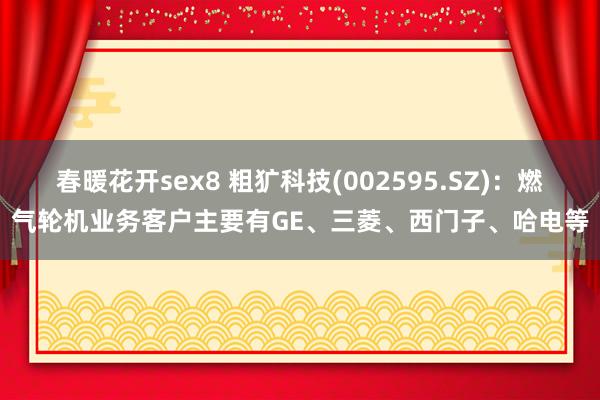 春暖花开sex8 粗犷科技(002595.SZ)：燃气轮机业务客户主要有GE、三菱、西门子、哈电等