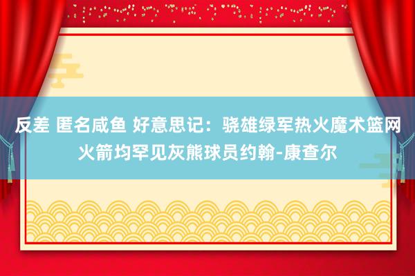反差 匿名咸鱼 好意思记：骁雄绿军热火魔术篮网火箭均罕见灰熊球员约翰-康查尔