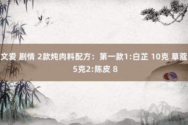 文爱 剧情 2款炖肉料配方:第一款1:白芷 10克 草蔻 5克2:陈皮 8