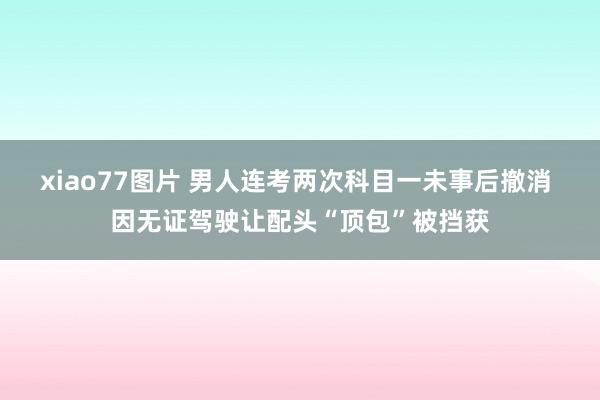 xiao77图片 男人连考两次科目一未事后撤消 因无证驾驶让配头“顶包”被挡获