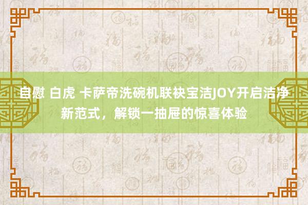 自慰 白虎 卡萨帝洗碗机联袂宝洁JOY开启洁净新范式，解锁一抽屉的惊喜体验