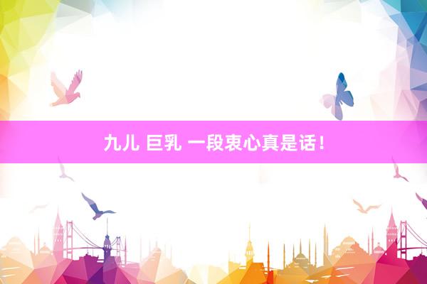 九儿 巨乳 一段衷心真是话!