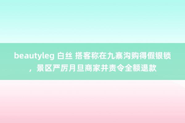 beautyleg 白丝 搭客称在九寨沟购得假银锁，景区严厉月旦商家并责令全额退款