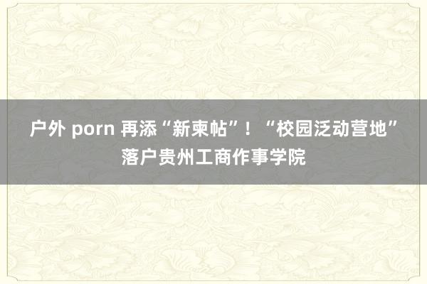 户外 porn 再添“新柬帖”！“校园泛动营地”落户贵州工商作事学院