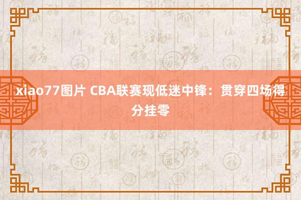 xiao77图片 CBA联赛现低迷中锋：贯穿四场得分挂零
