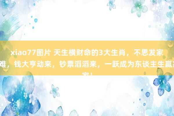 xiao77图片 天生横财命的3大生肖，不思发家皆难，钱大亨动来，钞票滔滔来，一跃成为东谈主生赢家！