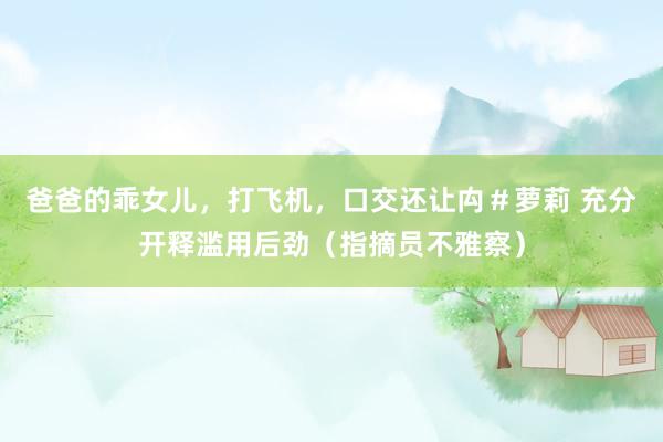 爸爸的乖女儿，打飞机，口交还让禸＃萝莉 充分开释滥用后劲（指摘员不雅察）