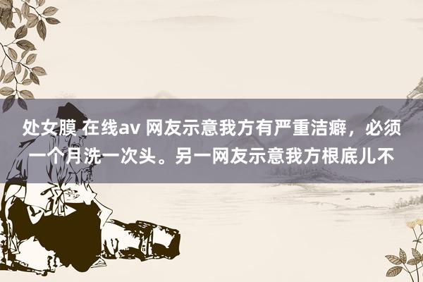 处女膜 在线av 网友示意我方有严重洁癖，必须一个月洗一次头。另一网友示意我方根底儿不