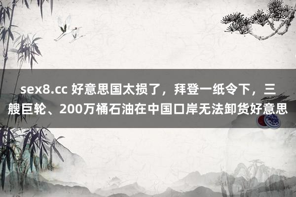 sex8.cc 好意思国太损了，拜登一纸令下，三艘巨轮、200万桶石油在中国口岸无法卸货好意思