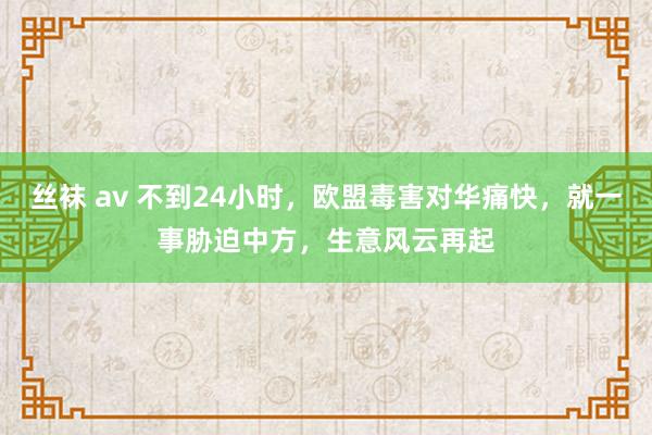 丝袜 av 不到24小时，欧盟毒害对华痛快，就一事胁迫中方，生意风云再起