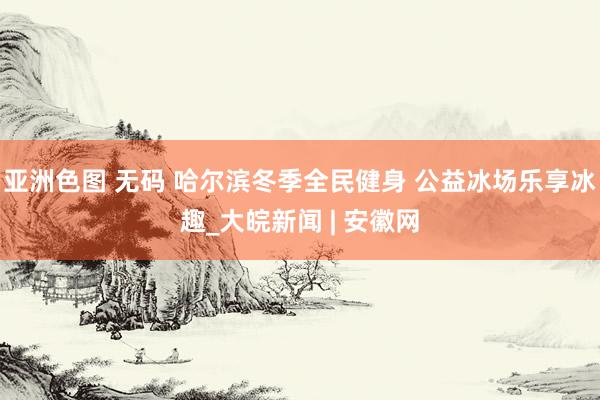 亚洲色图 无码 哈尔滨冬季全民健身 公益冰场乐享冰趣_大皖新闻 | 安徽网
