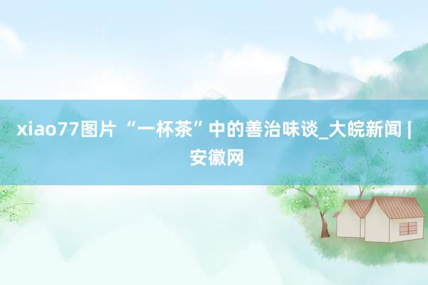 xiao77图片 “一杯茶”中的善治味谈_大皖新闻 | 安徽网