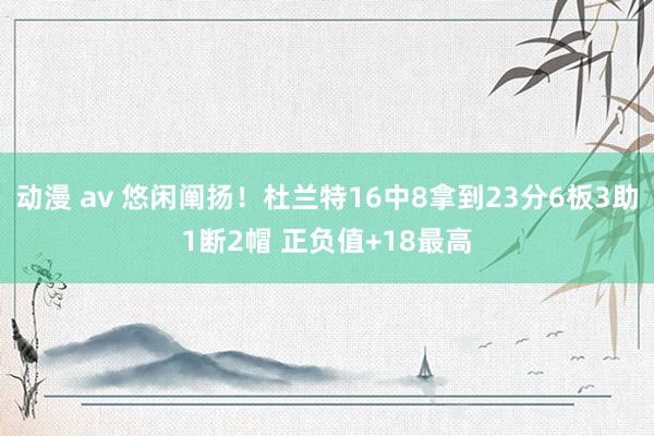 动漫 av 悠闲阐扬！杜兰特16中8拿到23分6板3助1断2帽 正负值+18最高