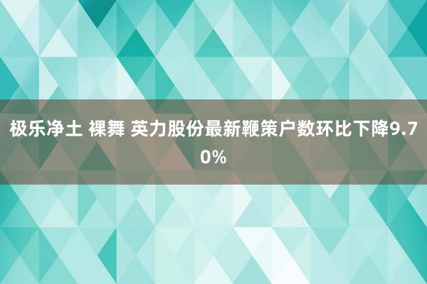 极乐净土 裸舞 英力股份最新鞭策户数环比下降9.70%