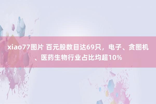 xiao77图片 百元股数目达69只，电子、贪图机、医药生物行业占比均超10%