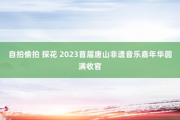 自拍偷拍 探花 2023首届唐山非遗音乐嘉年华圆满收官