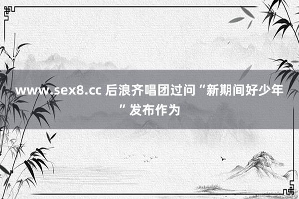 www.sex8.cc 后浪齐唱团过问“新期间好少年”发布作为
