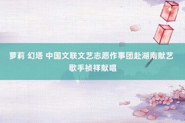萝莉 幻塔 中国文联文艺志愿作事团赴湖南献艺 歌手祯祥献唱