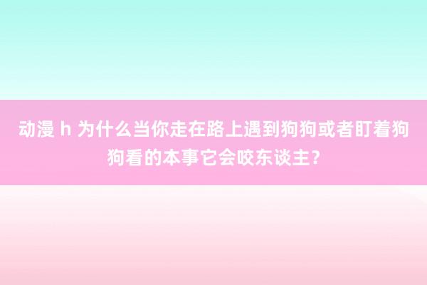 动漫 h 为什么当你走在路上遇到狗狗或者盯着狗狗看的本事它会咬东谈主？
