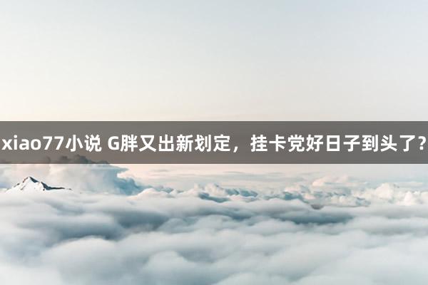 xiao77小说 G胖又出新划定，挂卡党好日子到头了？