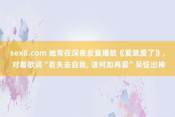 sex8.com 她常在深夜反复播放《爱就爱了》， 对着歌词“若失去自我， 该何如再爱”呆怔出神