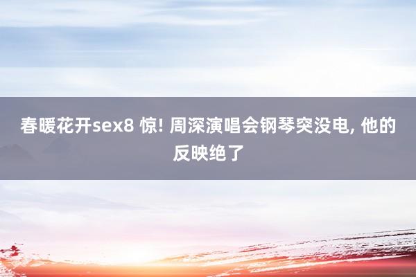 春暖花开sex8 惊! 周深演唱会钢琴突没电， 他的反映绝了