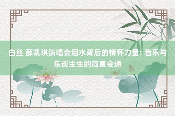 白丝 薛凯琪演唱会泪水背后的情怀力量: 音乐与东谈主生的简直会通