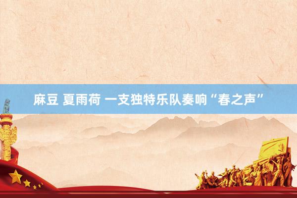 麻豆 夏雨荷 一支独特乐队奏响“春之声”