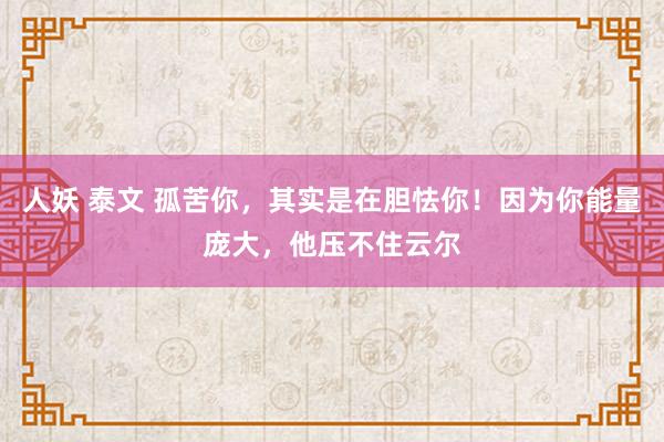 人妖 泰文 孤苦你，其实是在胆怯你！因为你能量庞大，他压不住云尔