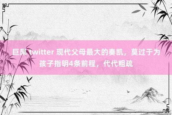 巨屌 twitter 现代父母最大的奏凯，莫过于为孩子指明4条前程，代代粗疏