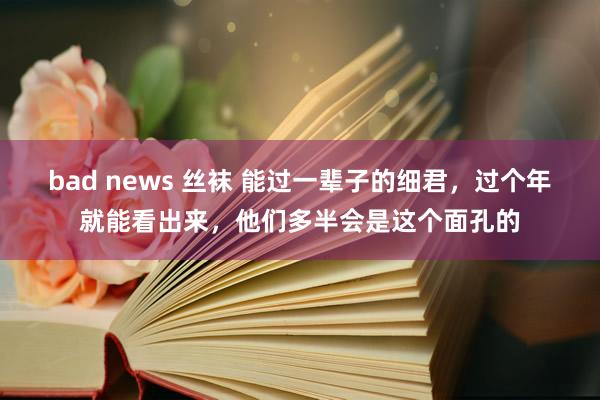 bad news 丝袜 能过一辈子的细君，过个年就能看出来，他们多半会是这个面孔的
