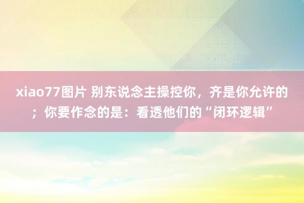 xiao77图片 别东说念主操控你，齐是你允许的；你要作念的是：看透他们的“闭环逻辑”