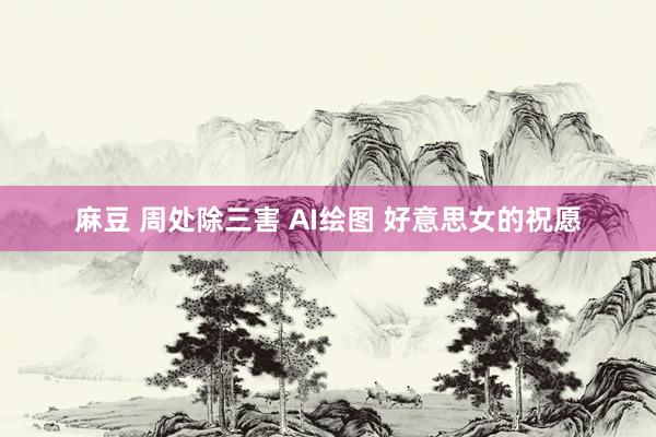 麻豆 周处除三害 AI绘图 好意思女的祝愿