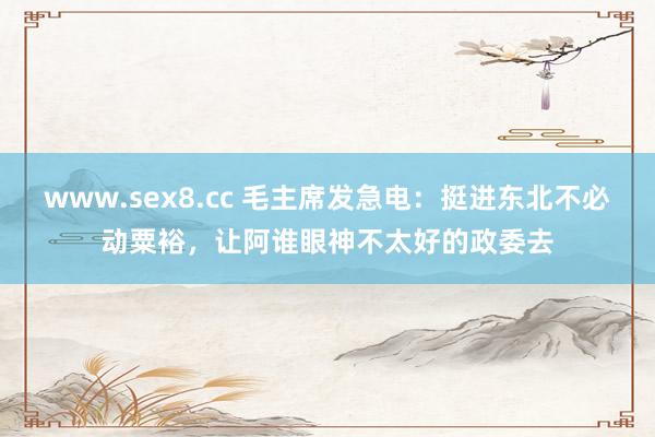 www.sex8.cc 毛主席发急电：挺进东北不必动粟裕，让阿谁眼神不太好的政委去