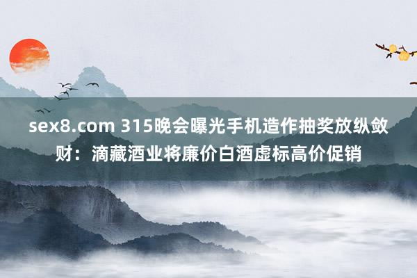 sex8.com 315晚会曝光手机造作抽奖放纵敛财：滴藏酒业将廉价白酒虚标高价促销