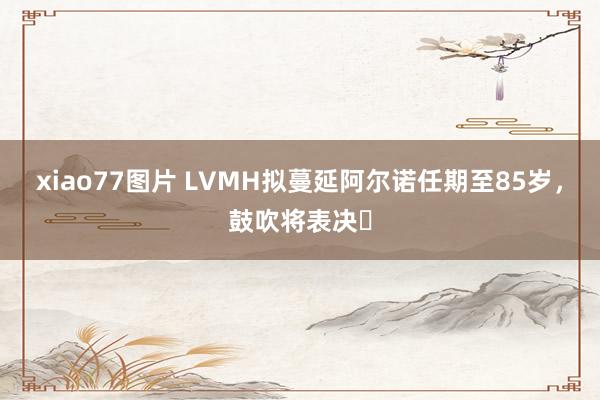 xiao77图片 LVMH拟蔓延阿尔诺任期至85岁，鼓吹将表决​