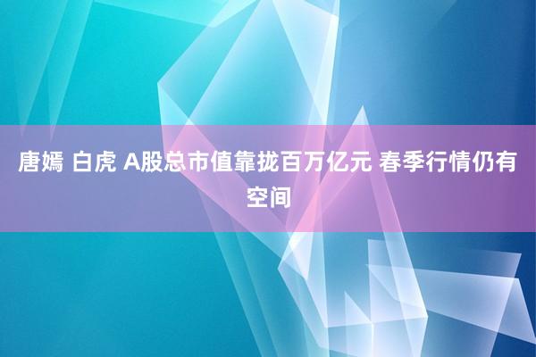 唐嫣 白虎 A股总市值靠拢百万亿元 春季行情仍有空间