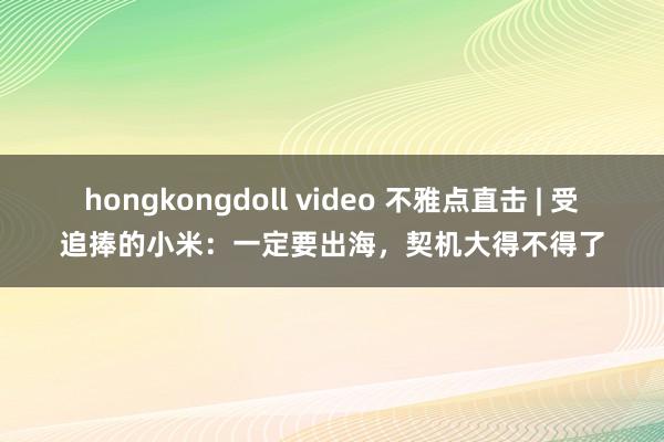 hongkongdoll video 不雅点直击 | 受追捧的小米：一定要出海，契机大得不得了