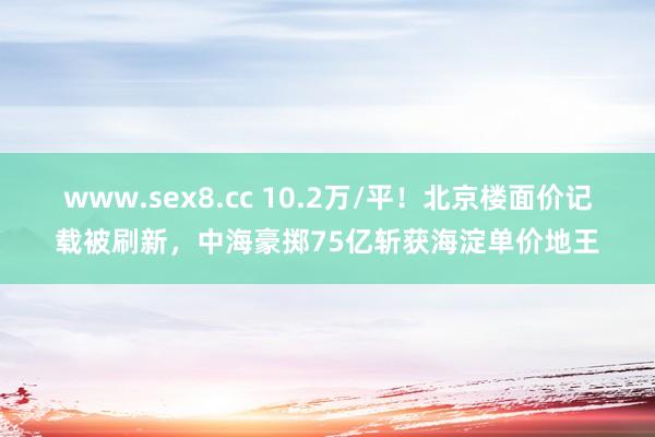 www.sex8.cc 10.2万/平！北京楼面价记载被刷新，中海豪掷75亿斩获海淀单价地王
