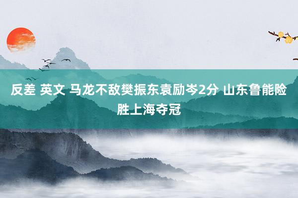 反差 英文 马龙不敌樊振东袁励岑2分 山东鲁能险胜上海夺冠