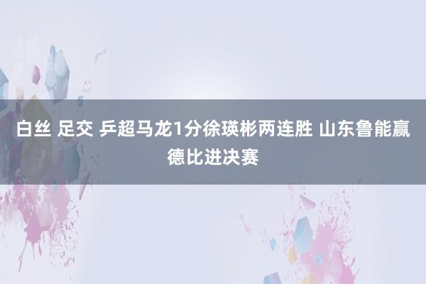 白丝 足交 乒超马龙1分徐瑛彬两连胜 山东鲁能赢德比进决赛