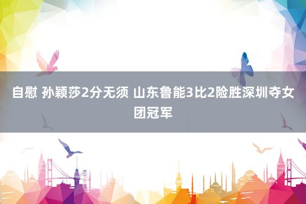 自慰 孙颖莎2分无须 山东鲁能3比2险胜深圳夺女团冠军