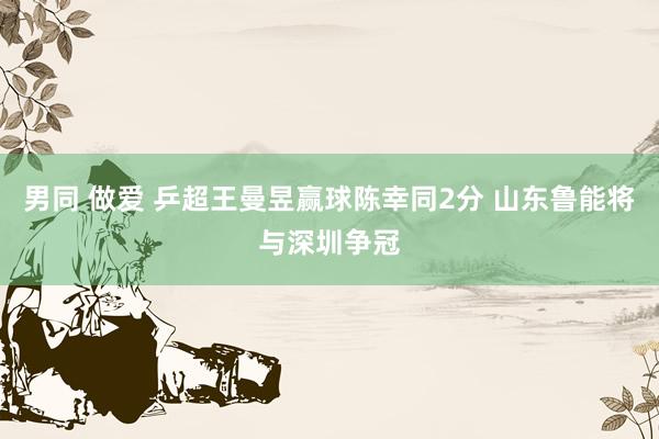 男同 做爱 乒超王曼昱赢球陈幸同2分 山东鲁能将与深圳争冠