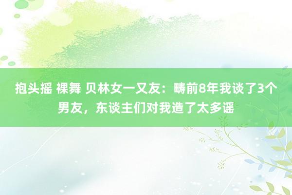 抱头摇 裸舞 贝林女一又友：畴前8年我谈了3个男友，东谈主们对我造了太多谣