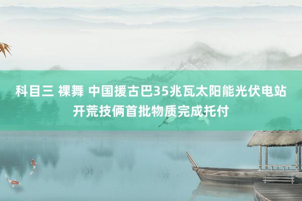 科目三 裸舞 中国援古巴35兆瓦太阳能光伏电站开荒技俩首批物质完成托付